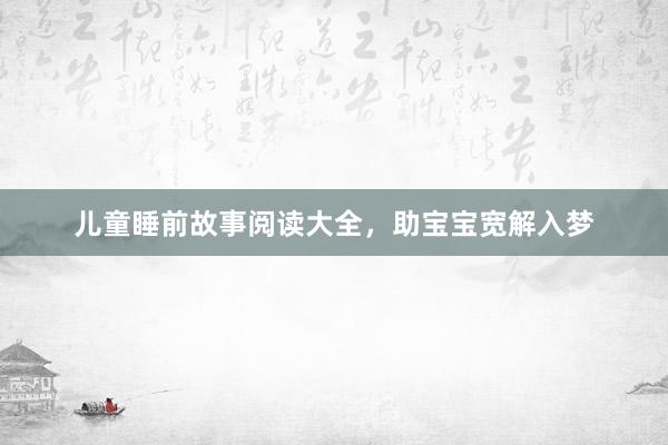 儿童睡前故事阅读大全，助宝宝宽解入梦