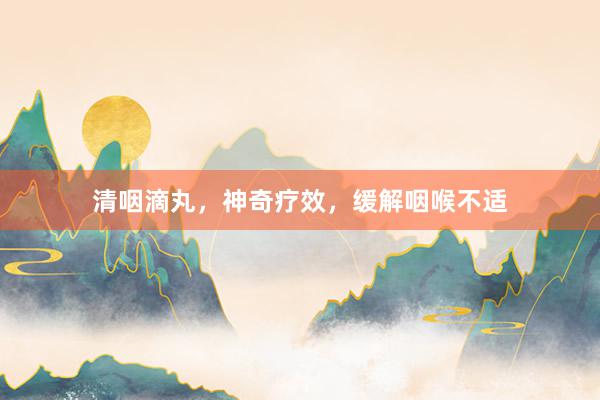 清咽滴丸，神奇疗效，缓解咽喉不适